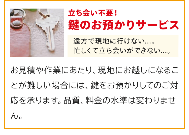 立ち会い不用！鍵のお預かりサービス。「遠方で現地に行けない・・・」「忙しくて立ち会いができない・・・」そんな方もご安心ください。お見積や作業にあたり、現地にお越しになることが難しい場合には、鍵をお預かりしてのご対応を承ります。品質、料金の水準は変わりません。
