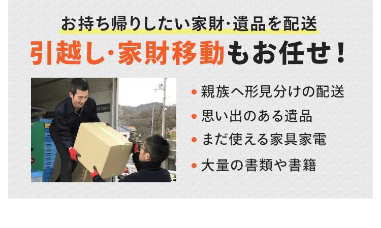 お持ち帰りしたい家財・遺品を配送！引越しや家財移動もお任せください。親族へ形見分けの配送、思い出のある遺品、まだ使える家具家電、大量の書籍や書類を配送したいなどがございましたら、お気軽にご相談ください。