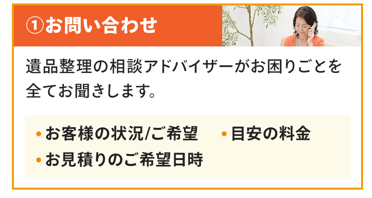 お問い合わせ遺品整理の相談アドバイザーがお困りごとを全てお聞きします。お客様の状況/ご希望目安の料金お見積りのご希望日時