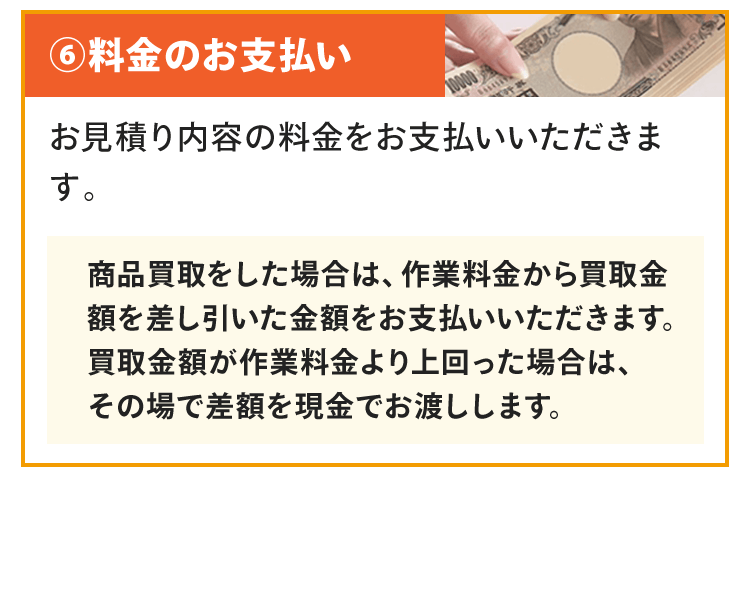 料金のお支払いお見積り内容の料金をお支払いいただきます。商品買取をした場合は、作業料金から買取金額を差し引いた金額をお支払いいただきます。買取金額が作業料金より上回った場合は、その場で差額を現金でお渡しします。