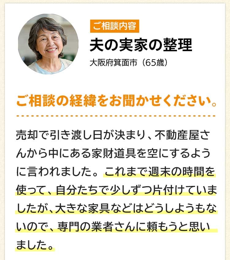 ご相談内容は夫の実家の整理。大阪府箕面市６５歳。ご相談の経緯をお聞かせください。売却で引き渡し日が決まり、不動産屋さんから中にある家財道具を空にするよう言われました。これまで週末の時間を使って、自分たちで少しずつ片付けていましたが、大きな家具などはどうしようもないので、専門の業者さんに頼もうと思いました。