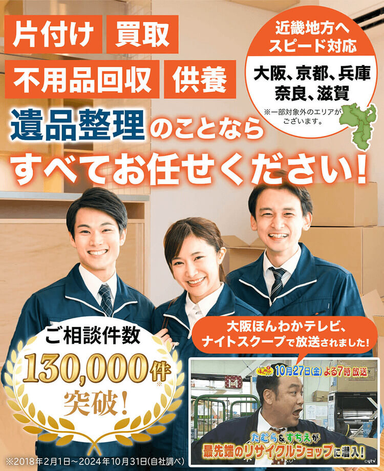 片付け、買取、不用品回収、供養、遺品整理のことなら、すべてお任せください！近畿地方へスピード対応。大阪・京都・兵庫・奈良・滋賀、エリア密着。※一部対象外のエリアがございます。ご相談件数10万件突破！大阪ほんわかテレビ・ナイトスクープで紹介されました！