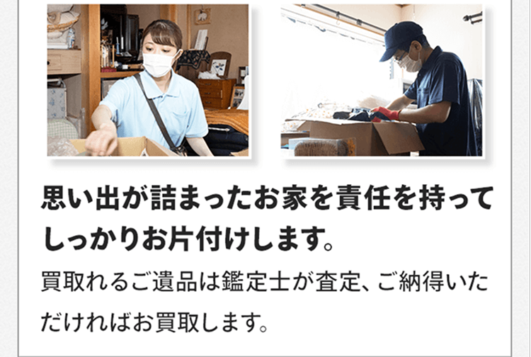 思い出が詰まったお家を責任を持ってしっかりお片付けします。買取れるご遺品は鑑定士が査定、ご納得いただければお買取します。