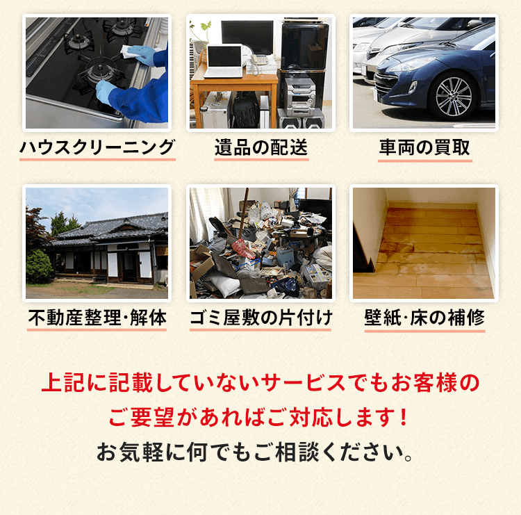 ハウスクリーニング、遺品の配送、車両の買取、不動産整理・解体、ゴミ屋敷の片付け、壁紙・フローリングの補修などがあります。上記に記載していないサービスでもお客様のご要望があれば対応します！お気軽に何でもご相談ください。