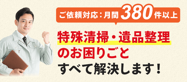 ご依頼件数は月間380件以上！特殊清掃・遺品整理のお困りごとをすべて解決します！