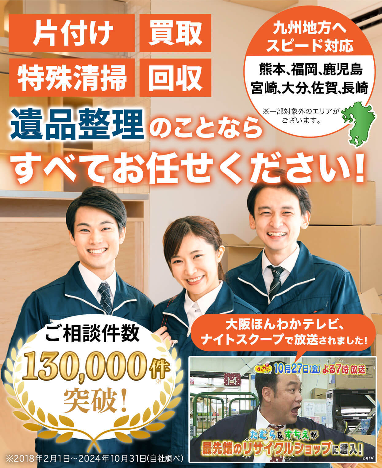 片付け、買取、不用品回収、供養、遺品整理のことなら、すべてお任せください！近畿地方へスピード対応。大阪・京都・兵庫・奈良・滋賀、エリア密着。※一部対象外のエリアがございます。ご相談件数10万件突破！大阪ほんわかテレビ・ナイトスクープで紹介されました！