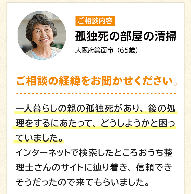 ご相談内容は孤独死の部屋の清掃。大阪府箕面市６５歳。ご相談の経緯をお聞かせください。一人暮らしの親の孤独死があり、後の処理をするにあたって、どうしようかと悩んでいました。インターネットで検索したところおうち整理士さんのサイトに辿り着き、信頼できそうだったので来てもらいました。
