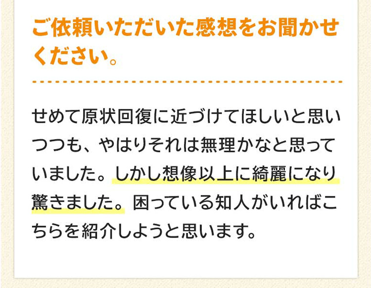 ご依頼いただいた感想をお聞かせください。せめて原状回復に近づけてほしいと思いつつも、やはりそれは無理かなと思っていました。しかし想像以上に綺麗になりました。困っている知人がいれば、こちらを紹介しようと思います。