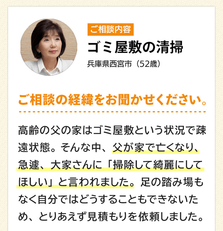 ご相談内容はゴミ屋敷の清掃。兵庫県西宮市52歳。ご相談の経緯をお聞かせください。高齢の父の家はゴミ屋敷という状況で疎遠状態。そんな中父が家で亡くなり、急遽、大家さんに「掃除して綺麗にしてほしい」と言われました。足の踏み場もなく自分ではどうすることもできないため、とりあえず見積もりを依頼しました。