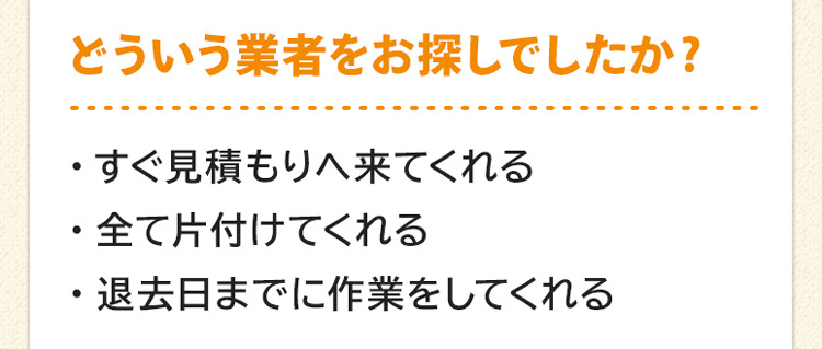 どういう業者をお探しでしたか?すぐ見積もりへ来てくれる。全て片付けてくれる。退去日までに作業をしてくれる。