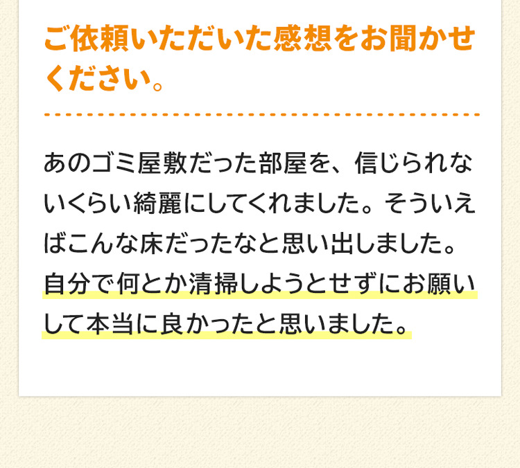 ご依頼いただいた感想をお聞かせください。あのゴミ屋敷だった部屋を、信じられないくらい綺麗にしてくれました。そういえばこんな床だったなと思い出しました。自分でなんとか清掃しようとせずにお願いして本当に良かったと思いました。