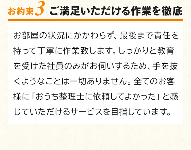 お約束3　ご満足いただける買取を徹底！お部屋の状況にかかわらず、最後まで責任を持って丁寧に作業致します。しっかりと教育を受けた社員のみがお伺いするため、手を抜くようなことは一切ありません。すべてのお客様に「おうち整理士に依頼してよかった」と感じていただけるサービスを目指しています。